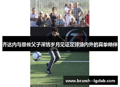 齐达内与恩佐父子深情岁月见证足球场内外的真挚陪伴