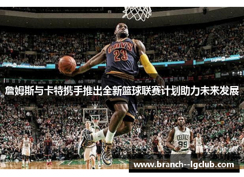 詹姆斯与卡特携手推出全新篮球联赛计划助力未来发展